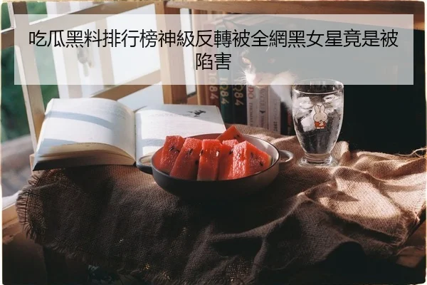 吃瓜黑料排行榜神級反轉被全網黑女星竟是被陷害