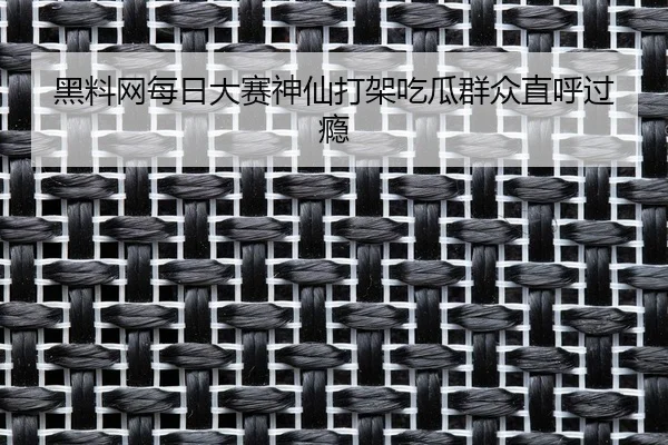 黑料网每日大赛神仙打架吃瓜群众直呼过瘾