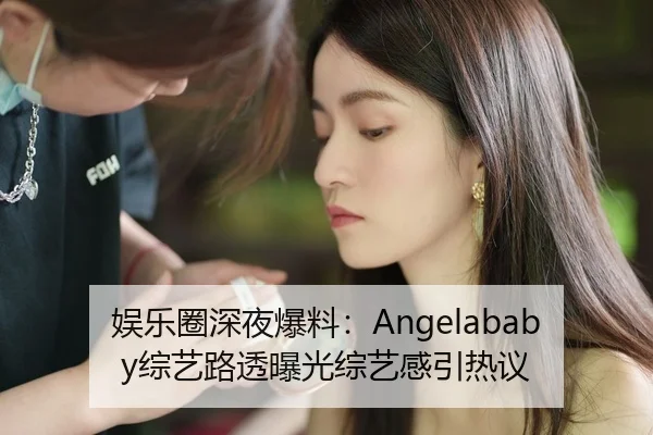 娱乐圈深夜爆料：Angelababy综艺路透曝光综艺感引热议